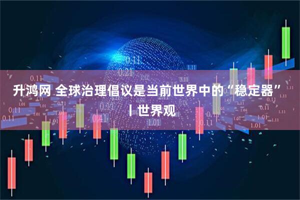 升鸿网 全球治理倡议是当前世界中的“稳定器” 丨世界观