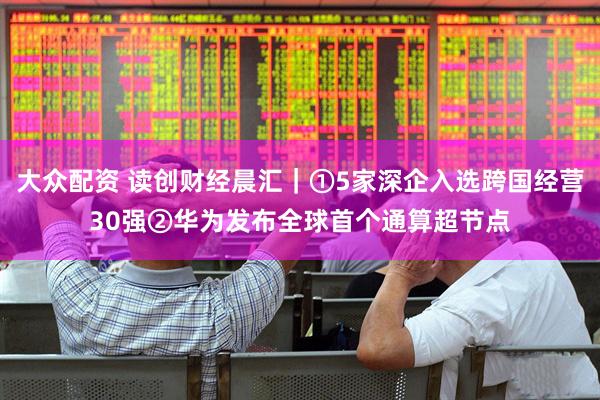 大众配资 读创财经晨汇｜①5家深企入选跨国经营30强②华为发布全球首个通算超节点