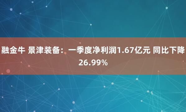 融金牛 景津装备：一季度净利润1.67亿元 同比下降26.99%