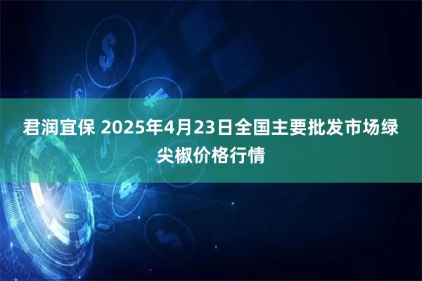 君润宜保 2025年4月23日全国主要批发市场绿尖椒价格行情