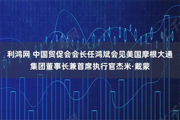 利鸿网 中国贸促会会长任鸿斌会见美国摩根大通集团董事长兼首席执行官杰米·戴蒙