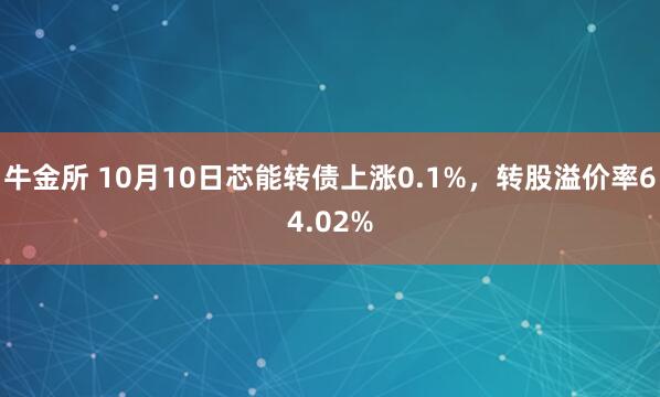 牛金所 10月10日芯能转债上涨0.1%，转股溢价率64.02%