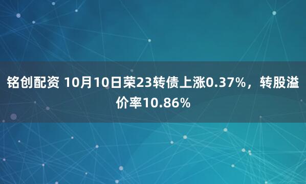 铭创配资 10月10日荣23转债上涨0.37%，转股溢价率10.86%
