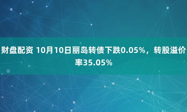 财盘配资 10月10日丽岛转债下跌0.05%，转股溢价率35.05%