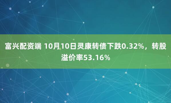富兴配资端 10月10日灵康转债下跌0.32%，转股溢价率53.16%