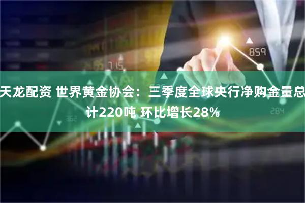 天龙配资 世界黄金协会：三季度全球央行净购金量总计220吨 环比增长28%