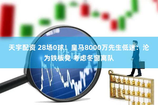 天宇配资 28场0球！皇马8000万先生低迷：沦为铁板凳 考虑冬窗离队