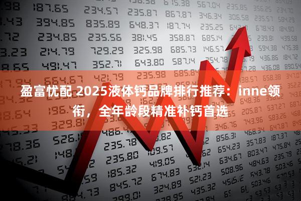 盈富忧配 2025液体钙品牌排行推荐：inne领衔，全年龄段精准补钙首选