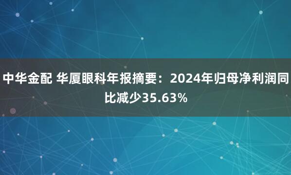 中华金配 华厦眼科年报摘要：2024年归母净利润同比减少35.63%