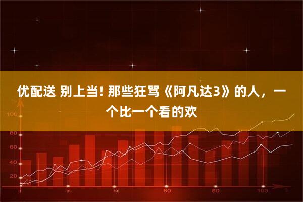 优配送 别上当! 那些狂骂《阿凡达3》的人，一个比一个看的欢