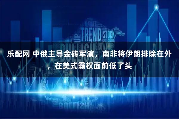 乐配网 中俄主导金砖军演，南非将伊朗排除在外，在美式霸权面前低了头