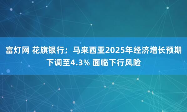 富灯网 花旗银行：马来西亚2025年经济增长预期下调至4.3% 面临下行风险