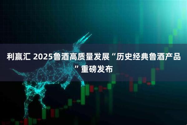 利赢汇 2025鲁酒高质量发展“历史经典鲁酒产品”重磅发布
