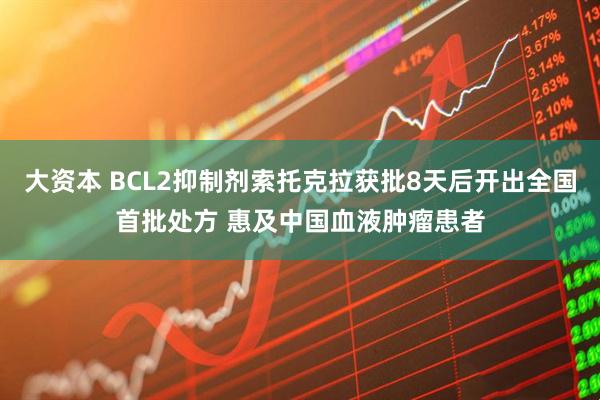 大资本 BCL2抑制剂索托克拉获批8天后开出全国首批处方 惠及中国血液肿瘤患者