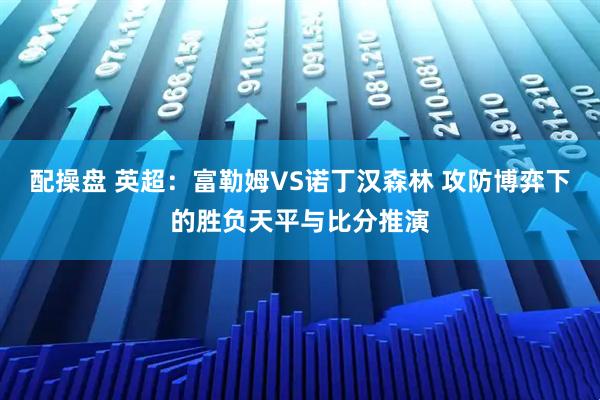 配操盘 英超：富勒姆VS诺丁汉森林 攻防博弈下的胜负天平与比分推演