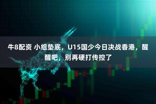 牛8配资 小组垫底，U15国少今日决战香港，醒醒吧，别再硬打传控了