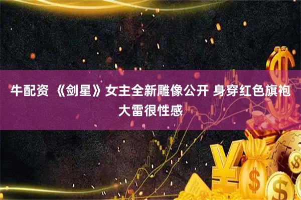 牛配资 《剑星》女主全新雕像公开 身穿红色旗袍大雷很性感