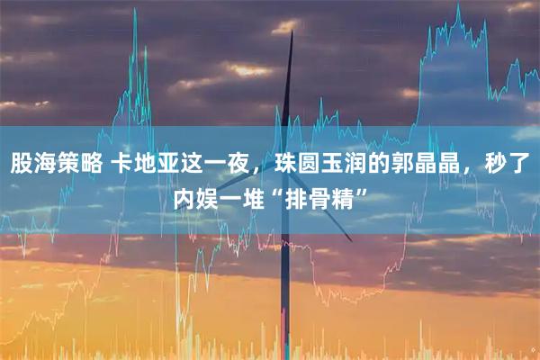 股海策略 卡地亚这一夜，珠圆玉润的郭晶晶，秒了内娱一堆“排骨精”