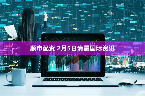 顺市配资 2月5日清晨国际资讯